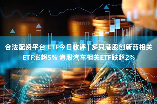 合法配资平台 ETF今日收评 | 多只港股创新药相关ETF涨超5% 港股汽车相关ETF跌超2%