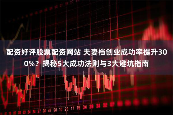 配资好评股票配资网站 夫妻档创业成功率提升300%？揭秘5大成功法则与3大避坑指南