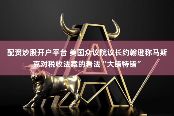 配资炒股开户平台 美国众议院议长约翰逊称马斯克对税收法案的看法“大错特错”