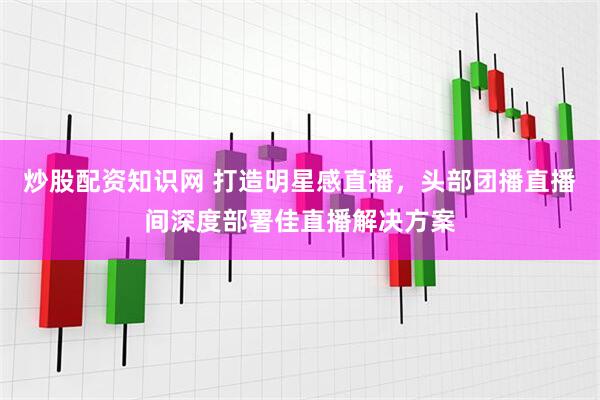 炒股配资知识网 打造明星感直播，头部团播直播间深度部署佳直播解决方案