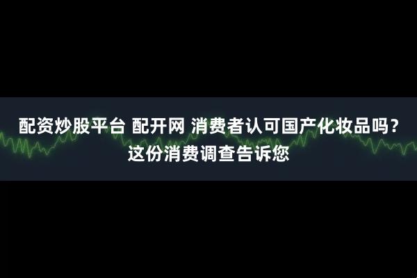 配资炒股平台 配开网 消费者认可国产化妆品吗？这份消费调查告诉您