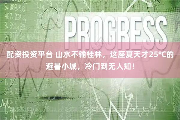 配资投资平台 山水不输桂林，这座夏天才25℃的避暑小城，冷门到无人知！