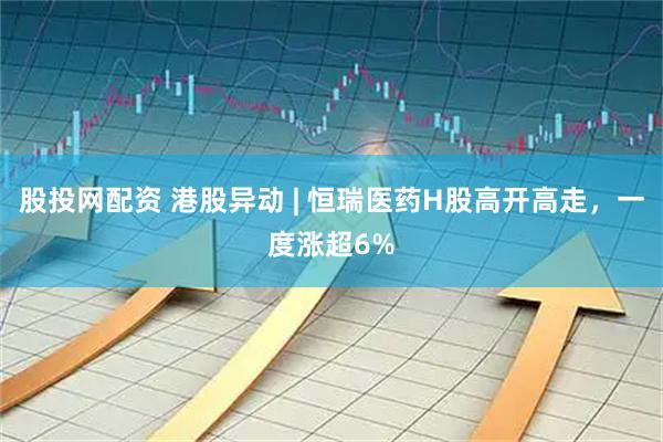 股投网配资 港股异动 | 恒瑞医药H股高开高走，一度涨超6%