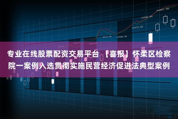 专业在线股票配资交易平台 【喜报】怀柔区检察院一案例入选贯彻实施民营经济促进法典型案例