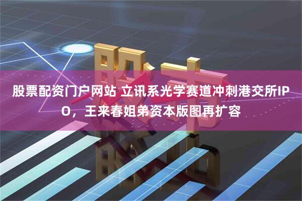 股票配资门户网站 立讯系光学赛道冲刺港交所IPO，王来春姐弟资本版图再扩容