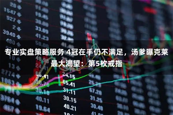 专业实盘策略服务 4冠在手仍不满足，汤爹曝克莱最大渴望：第5枚戒指